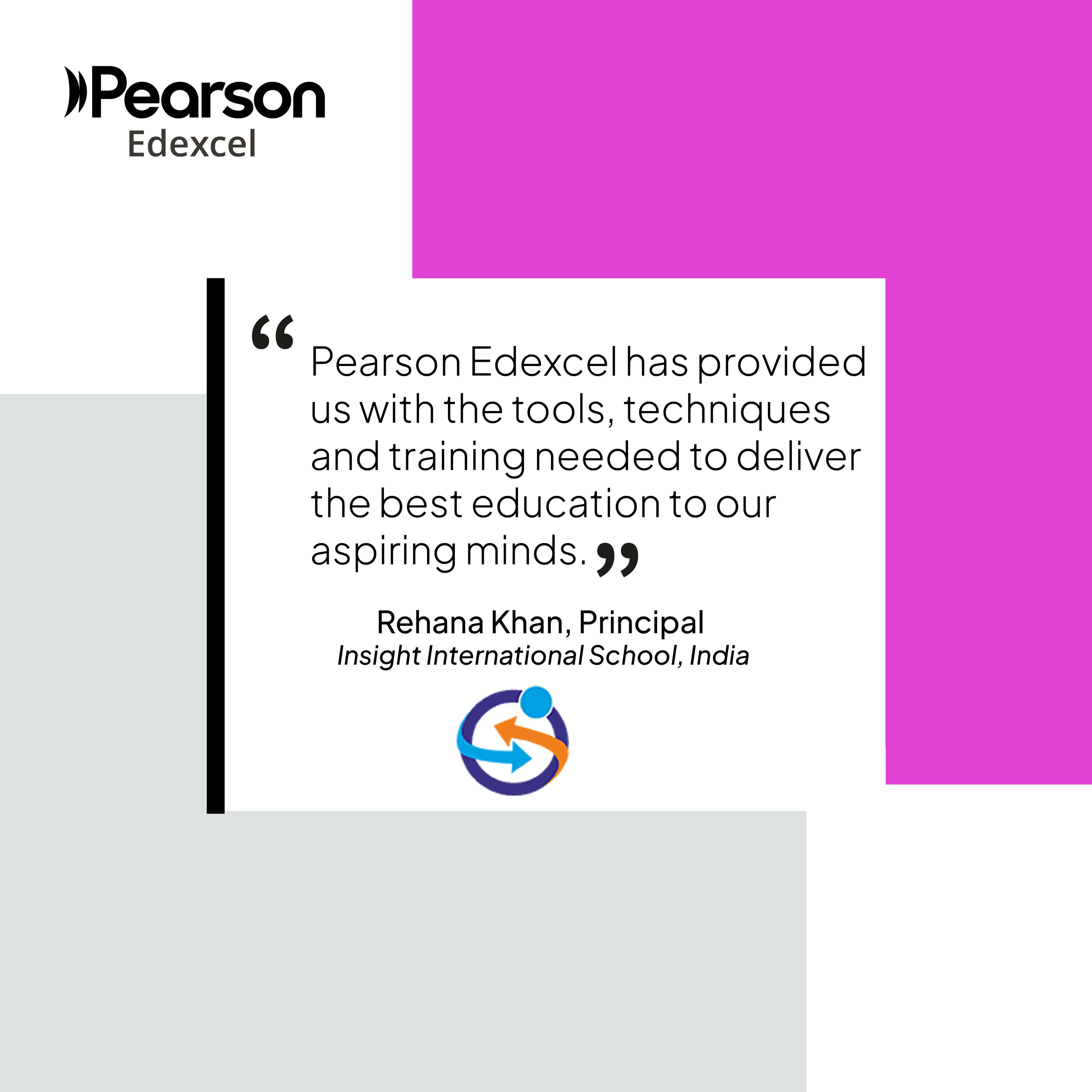 “Pearson Edexcel has provided us with the tools, techniques and training needed to deliver the best education to our aspiring minds.”  Rehana Khan, Principal  Insight International School, India 